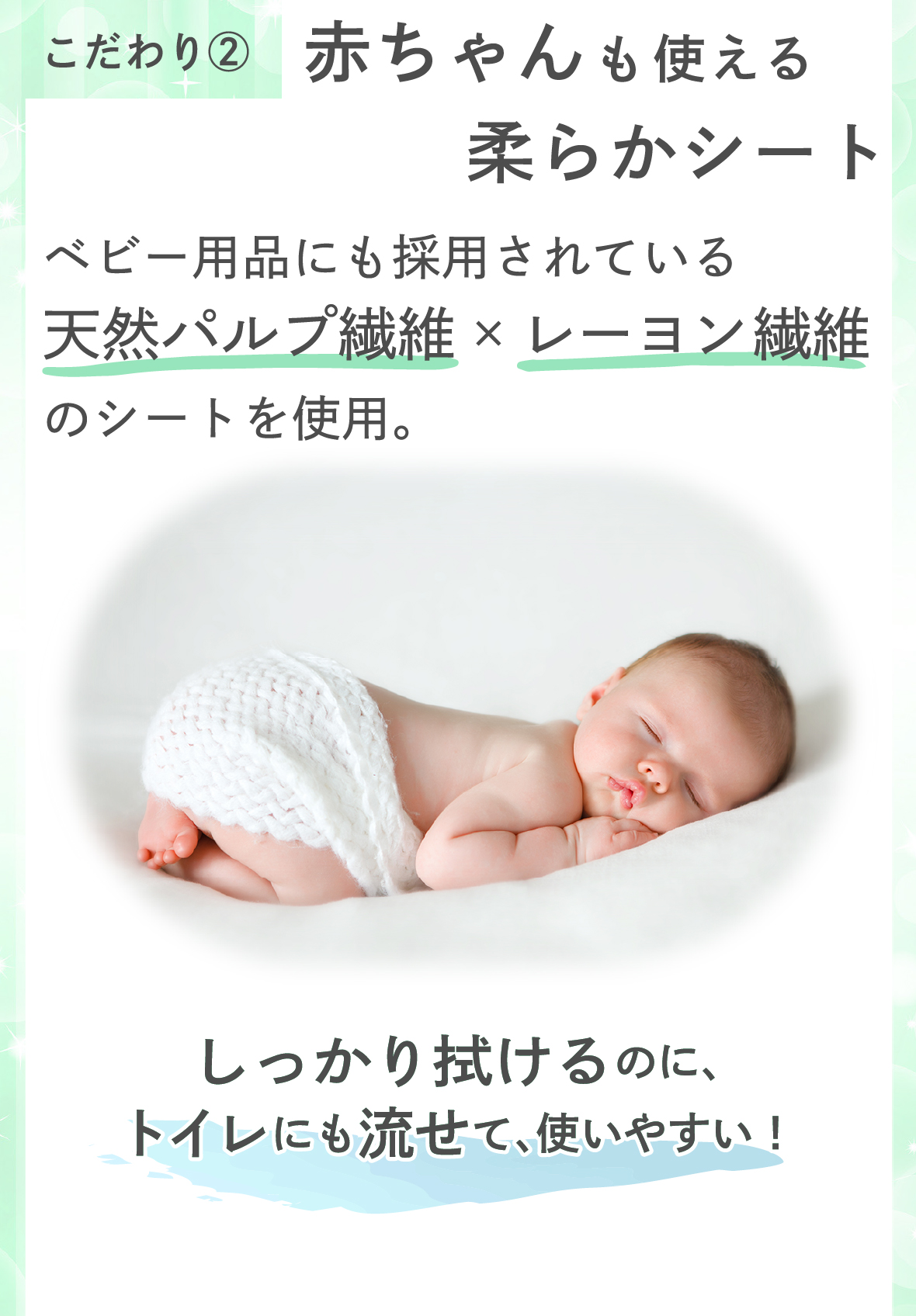 こだわり２　赤ちゃんも使える柔らかシート　ベビー用品にも採用されている天然パルプ繊維とレーヨン繊維のシートを使用。しっかり拭けるのに、トイレにも流せて、使いやすい！